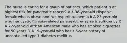 The nurse is caring for a group of patients. Which patient is at highest risk for pancreatic cancer? A A 38-year-old Hispanic female who is obese and has hyperinsulinemia B A 23-year-old who has cystic fibrosis-related pancreatic enzyme insufficiency C A 72-year-old African American male who has smoked cigarettes for 50 years D A 19-year-old who has a 5-year history of uncontrolled type 1 diabetes mellitus