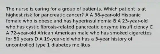 The nurse is caring for a group of patients. Which patient is at highest risk for pancreatic cancer? A A 38-year-old Hispanic female who is obese and has hyperinsulinemia B A 23-year-old who has cystic fibrosis-related pancreatic enzyme insufficiency C A 72-year-old African American male who has smoked cigarettes for 50 years D A 19-year-old who has a 5-year history of uncontrolled type 1 diabetes mellitus