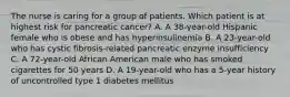 The nurse is caring for a group of patients. Which patient is at highest risk for pancreatic cancer? A. A 38-year-old Hispanic female who is obese and has hyperinsulinemia B. A 23-year-old who has cystic fibrosis-related pancreatic enzyme insufficiency C. A 72-year-old African American male who has smoked cigarettes for 50 years D. A 19-year-old who has a 5-year history of uncontrolled type 1 diabetes mellitus