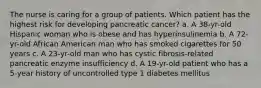 The nurse is caring for a group of patients. Which patient has the highest risk for developing pancreatic cancer? a. A 38-yr-old Hispanic woman who is obese and has hyperinsulinemia b. A 72-yr-old African American man who has smoked cigarettes for 50 years c. A 23-yr-old man who has cystic fibrosis-related pancreatic enzyme insufficiency d. A 19-yr-old patient who has a 5-year history of uncontrolled type 1 diabetes mellitus