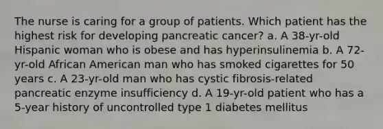 The nurse is caring for a group of patients. Which patient has the highest risk for developing pancreatic cancer? a. A 38-yr-old Hispanic woman who is obese and has hyperinsulinemia b. A 72-yr-old African American man who has smoked cigarettes for 50 years c. A 23-yr-old man who has cystic fibrosis-related pancreatic enzyme insufficiency d. A 19-yr-old patient who has a 5-year history of uncontrolled type 1 diabetes mellitus