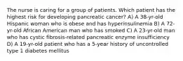 The nurse is caring for a group of patients. Which patient has the highest risk for developing pancreatic cancer? A) A 38-yr-old Hispanic woman who is obese and has hyperinsulinemia B) A 72-yr-old African American man who has smoked C) A 23-yr-old man who has cystic fibrosis-related pancreatic enzyme insufficiency D) A 19-yr-old patient who has a 5-year history of uncontrolled type 1 diabetes mellitus