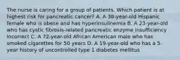 The nurse is caring for a group of patients. Which patient is at highest risk for pancreatic cancer? A. A 38-year-old Hispanic female who is obese and has hyperinsulinemia B. A 23-year-old who has cystic fibrosis-related pancreatic enzyme insufficiency Incorrect C. A 72-year-old African American male who has smoked cigarettes for 50 years D. A 19-year-old who has a 5-year history of uncontrolled type 1 diabetes mellitus