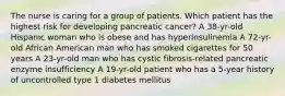 The nurse is caring for a group of patients. Which patient has the highest risk for developing pancreatic cancer? A 38-yr-old Hispanic woman who is obese and has hyperinsulinemia A 72-yr-old African American man who has smoked cigarettes for 50 years A 23-yr-old man who has cystic fibrosis-related pancreatic enzyme insufficiency A 19-yr-old patient who has a 5-year history of uncontrolled type 1 diabetes mellitus