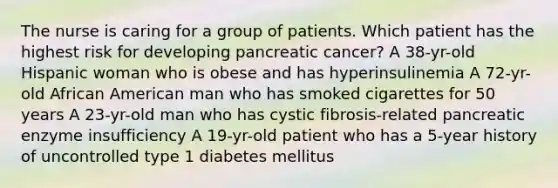 The nurse is caring for a group of patients. Which patient has the highest risk for developing pancreatic cancer? A 38-yr-old Hispanic woman who is obese and has hyperinsulinemia A 72-yr-old African American man who has smoked cigarettes for 50 years A 23-yr-old man who has cystic fibrosis-related pancreatic enzyme insufficiency A 19-yr-old patient who has a 5-year history of uncontrolled type 1 diabetes mellitus