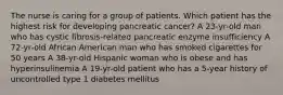 The nurse is caring for a group of patients. Which patient has the highest risk for developing pancreatic cancer? A 23-yr-old man who has cystic fibrosis-related pancreatic enzyme insufficiency A 72-yr-old African American man who has smoked cigarettes for 50 years A 38-yr-old Hispanic woman who is obese and has hyperinsulinemia A 19-yr-old patient who has a 5-year history of uncontrolled type 1 diabetes mellitus