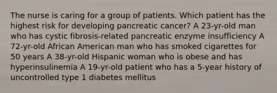 The nurse is caring for a group of patients. Which patient has the highest risk for developing pancreatic cancer? A 23-yr-old man who has cystic fibrosis-related pancreatic enzyme insufficiency A 72-yr-old African American man who has smoked cigarettes for 50 years A 38-yr-old Hispanic woman who is obese and has hyperinsulinemia A 19-yr-old patient who has a 5-year history of uncontrolled type 1 diabetes mellitus