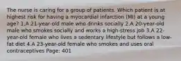 The nurse is caring for a group of patients. Which patient is at highest risk for having a myocardial infarction (MI) at a young age? 1.A 21-year-old male who drinks socially 2.A 20-year-old male who smokes socially and works a high-stress job 3.A 22-year-old female who lives a sedentary lifestyle but follows a low-fat diet 4.A 23-year-old female who smokes and uses oral contraceptives Page: 401