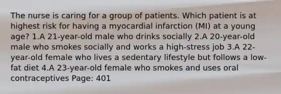 The nurse is caring for a group of patients. Which patient is at highest risk for having a myocardial infarction (MI) at a young age? 1.A 21-year-old male who drinks socially 2.A 20-year-old male who smokes socially and works a high-stress job 3.A 22-year-old female who lives a sedentary lifestyle but follows a low-fat diet 4.A 23-year-old female who smokes and uses oral contraceptives Page: 401