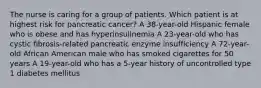 The nurse is caring for a group of patients. Which patient is at highest risk for pancreatic cancer? A 38-year-old Hispanic female who is obese and has hyperinsulinemia A 23-year-old who has cystic fibrosis-related pancreatic enzyme insufficiency A 72-year-old African American male who has smoked cigarettes for 50 years A 19-year-old who has a 5-year history of uncontrolled type 1 diabetes mellitus