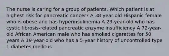 The nurse is caring for a group of patients. Which patient is at highest risk for pancreatic cancer? A 38-year-old Hispanic female who is obese and has hyperinsulinemia A 23-year-old who has cystic fibrosis-related pancreatic enzyme insufficiency A 72-year-old African American male who has smoked cigarettes for 50 years A 19-year-old who has a 5-year history of uncontrolled type 1 diabetes mellitus