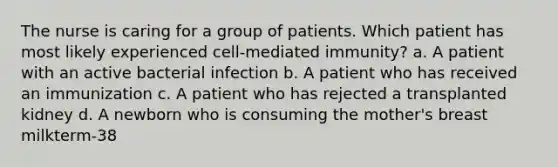 The nurse is caring for a group of patients. Which patient has most likely experienced cell-mediated immunity? a. A patient with an active bacterial infection b. A patient who has received an immunization c. A patient who has rejected a transplanted kidney d. A newborn who is consuming the mother's breast milkterm-38