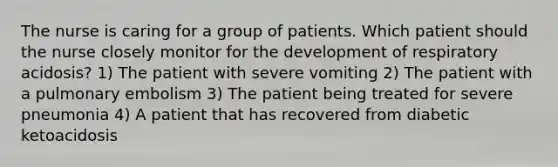 The nurse is caring for a group of patients. Which patient should the nurse closely monitor for the development of respiratory acidosis? 1) The patient with severe vomiting 2) The patient with a pulmonary embolism 3) The patient being treated for severe pneumonia 4) A patient that has recovered from diabetic ketoacidosis