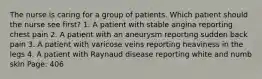 The nurse is caring for a group of patients. Which patient should the nurse see first? 1. A patient with stable angina reporting chest pain 2. A patient with an aneurysm reporting sudden back pain 3. A patient with varicose veins reporting heaviness in the legs 4. A patient with Raynaud disease reporting white and numb skin Page: 406