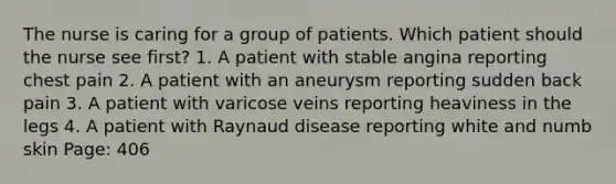 The nurse is caring for a group of patients. Which patient should the nurse see first? 1. A patient with stable angina reporting chest pain 2. A patient with an aneurysm reporting sudden back pain 3. A patient with varicose veins reporting heaviness in the legs 4. A patient with Raynaud disease reporting white and numb skin Page: 406