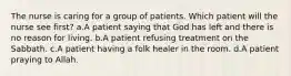 The nurse is caring for a group of patients. Which patient will the nurse see first? a.A patient saying that God has left and there is no reason for living. b.A patient refusing treatment on the Sabbath. c.A patient having a folk healer in the room. d.A patient praying to Allah.