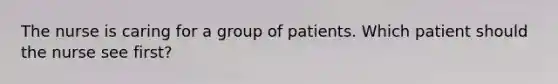 The nurse is caring for a group of patients. Which patient should the nurse see first?