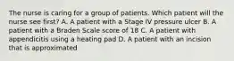 The nurse is caring for a group of patients. Which patient will the nurse see first? A. A patient with a Stage IV pressure ulcer B. A patient with a Braden Scale score of 18 C. A patient with appendicitis using a heating pad D. A patient with an incision that is approximated