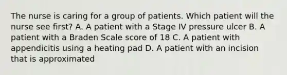 The nurse is caring for a group of patients. Which patient will the nurse see first? A. A patient with a Stage IV pressure ulcer B. A patient with a Braden Scale score of 18 C. A patient with appendicitis using a heating pad D. A patient with an incision that is approximated