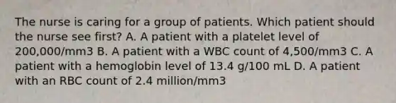 The nurse is caring for a group of patients. Which patient should the nurse see first? A. A patient with a platelet level of 200,000/mm3 B. A patient with a WBC count of 4,500/mm3 C. A patient with a hemoglobin level of 13.4 g/100 mL D. A patient with an RBC count of 2.4 million/mm3