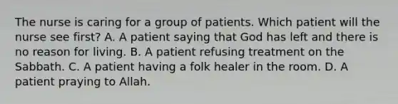 The nurse is caring for a group of patients. Which patient will the nurse see first? A. A patient saying that God has left and there is no reason for living. B. A patient refusing treatment on the Sabbath. C. A patient having a folk healer in the room. D. A patient praying to Allah.