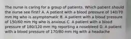 The nurse is caring for a group of patients. Which patient should the nurse see first? A. A patient with a blood pressure of 140/70 mm Hg who is asymptomatic B. A patient with a blood pressure of 150/60 mm Hg who is anxious C. A patient with a blood pressure of 180/120 mm Hg reporting a nosebleed D. A patient with a blood pressure of 170/80 mm Hg with a headache