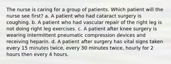 The nurse is caring for a group of patients. Which patient will the nurse see first? a. A patient who had cataract surgery is coughing. b. A patient who had vascular repair of the right leg is not doing right leg exercises. c. A patient after knee surgery is wearing intermittent pneumatic compression devices and receiving heparin. d. A patient after surgery has vital signs taken every 15 minutes twice, every 30 minutes twice, hourly for 2 hours then every 4 hours.