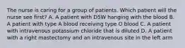 The nurse is caring for a group of patients. Which patient will the nurse see first? A. A patient with D5W hanging with the blood B. A patient with type A blood receiving type O blood C. A patient with intravenous potassium chloride that is diluted D. A patient with a right mastectomy and an intravenous site in the left arm