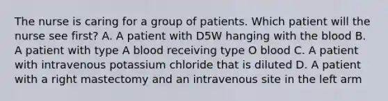 The nurse is caring for a group of patients. Which patient will the nurse see first? A. A patient with D5W hanging with the blood B. A patient with type A blood receiving type O blood C. A patient with intravenous potassium chloride that is diluted D. A patient with a right mastectomy and an intravenous site in the left arm