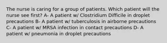 The nurse is caring for a group of patients. Which patient will the nurse see first? A- A patient w/ Clostridium Difficile in droplet precautions B- A patient w/ tuberculosis in airborne precautions C- A patient w/ MRSA infection in contact precautions D- A patient w/ pneumonia in droplet precautions