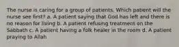 The nurse is caring for a group of patients. Which patient will the nurse see first? a. A patient saying that God has left and there is no reason for living b. A patient refusing treatment on the Sabbath c. A patient having a folk healer in the room d. A patient praying to Allah