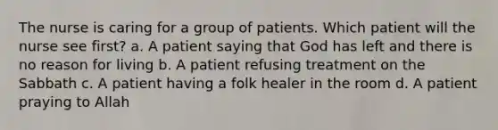 The nurse is caring for a group of patients. Which patient will the nurse see first? a. A patient saying that God has left and there is no reason for living b. A patient refusing treatment on the Sabbath c. A patient having a folk healer in the room d. A patient praying to Allah