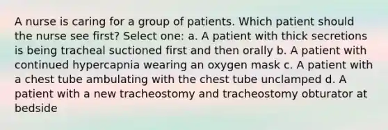 A nurse is caring for a group of patients. Which patient should the nurse see first? Select one: a. A patient with thick secretions is being tracheal suctioned first and then orally b. A patient with continued hypercapnia wearing an oxygen mask c. A patient with a chest tube ambulating with the chest tube unclamped d. A patient with a new tracheostomy and tracheostomy obturator at bedside