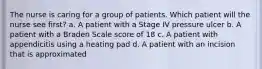 The nurse is caring for a group of patients. Which patient will the nurse see first? a. A patient with a Stage IV pressure ulcer b. A patient with a Braden Scale score of 18 c. A patient with appendicitis using a heating pad d. A patient with an incision that is approximated