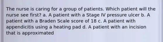 The nurse is caring for a group of patients. Which patient will the nurse see first? a. A patient with a Stage IV pressure ulcer b. A patient with a Braden Scale score of 18 c. A patient with appendicitis using a heating pad d. A patient with an incision that is approximated