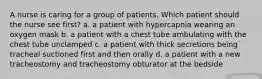 A nurse is caring for a group of patients. Which patient should the nurse see first? a. a patient with hypercapnia wearing an oxygen mask b. a patient with a chest tube ambulating with the chest tube unclamped c. a patient with thick secretions being tracheal suctioned first and then orally d. a patient with a new tracheostomy and tracheostomy obturator at the bedside