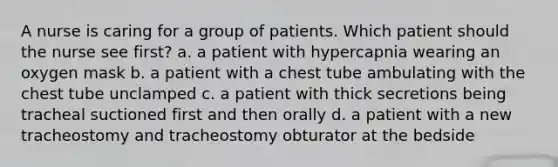 A nurse is caring for a group of patients. Which patient should the nurse see first? a. a patient with hypercapnia wearing an oxygen mask b. a patient with a chest tube ambulating with the chest tube unclamped c. a patient with thick secretions being tracheal suctioned first and then orally d. a patient with a new tracheostomy and tracheostomy obturator at the bedside