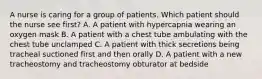 A nurse is caring for a group of patients. Which patient should the nurse see first? A. A patient with hypercapnia wearing an oxygen mask B. A patient with a chest tube ambulating with the chest tube unclamped C. A patient with thick secretions being tracheal suctioned first and then orally D. A patient with a new tracheostomy and tracheostomy obturator at bedside