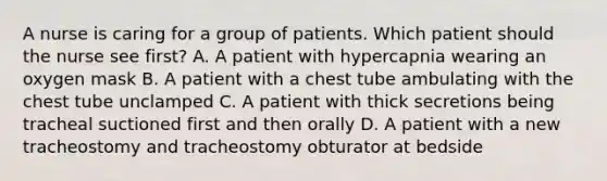 A nurse is caring for a group of patients. Which patient should the nurse see first? A. A patient with hypercapnia wearing an oxygen mask B. A patient with a chest tube ambulating with the chest tube unclamped C. A patient with thick secretions being tracheal suctioned first and then orally D. A patient with a new tracheostomy and tracheostomy obturator at bedside