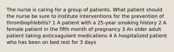 The nurse is caring for a group of patients. What patient should the nurse be sure to institute interventions for the prevention of thrombophlebitis? 1 A patient with a 25-year smoking history 2 A female patient in the fifth month of pregnancy 3 An older adult patient taking anticoagulant medications 4 A hospitalized patient who has been on bed rest for 3 days