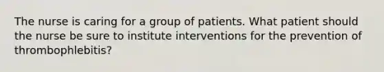 The nurse is caring for a group of patients. What patient should the nurse be sure to institute interventions for the prevention of thrombophlebitis?