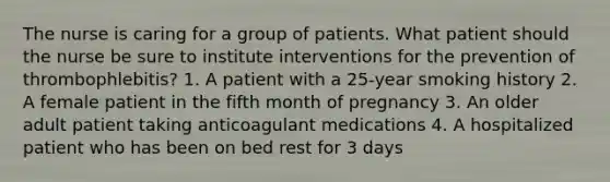 The nurse is caring for a group of patients. What patient should the nurse be sure to institute interventions for the prevention of thrombophlebitis? 1. A patient with a 25-year smoking history 2. A female patient in the fifth month of pregnancy 3. An older adult patient taking anticoagulant medications 4. A hospitalized patient who has been on bed rest for 3 days