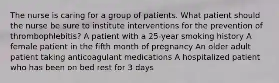 The nurse is caring for a group of patients. What patient should the nurse be sure to institute interventions for the prevention of thrombophlebitis? A patient with a 25-year smoking history A female patient in the fifth month of pregnancy An older adult patient taking anticoagulant medications A hospitalized patient who has been on bed rest for 3 days