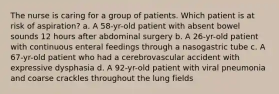 The nurse is caring for a group of patients. Which patient is at risk of aspiration? a. A 58-yr-old patient with absent bowel sounds 12 hours after abdominal surgery b. A 26-yr-old patient with continuous enteral feedings through a nasogastric tube c. A 67-yr-old patient who had a cerebrovascular accident with expressive dysphasia d. A 92-yr-old patient with viral pneumonia and coarse crackles throughout the lung fields