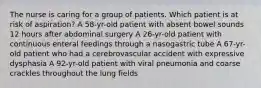 The nurse is caring for a group of patients. Which patient is at risk of aspiration? A 58-yr-old patient with absent bowel sounds 12 hours after abdominal surgery A 26-yr-old patient with continuous enteral feedings through a nasogastric tube A 67-yr-old patient who had a cerebrovascular accident with expressive dysphasia A 92-yr-old patient with viral pneumonia and coarse crackles throughout the lung fields