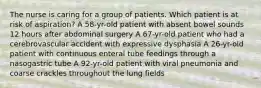 The nurse is caring for a group of patients. Which patient is at risk of aspiration? A 58-yr-old patient with absent bowel sounds 12 hours after abdominal surgery A 67-yr-old patient who had a cerebrovascular accident with expressive dysphasia A 26-yr-old patient with continuous enteral tube feedings through a nasogastric tube A 92-yr-old patient with viral pneumonia and coarse crackles throughout the lung fields