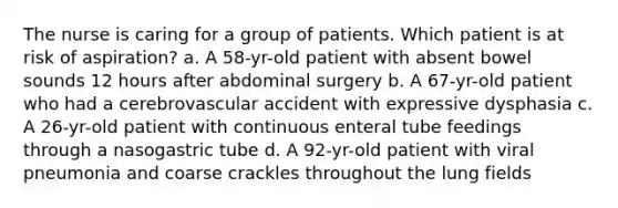 The nurse is caring for a group of patients. Which patient is at risk of aspiration? a. A 58-yr-old patient with absent bowel sounds 12 hours after abdominal surgery b. A 67-yr-old patient who had a cerebrovascular accident with expressive dysphasia c. A 26-yr-old patient with continuous enteral tube feedings through a nasogastric tube d. A 92-yr-old patient with viral pneumonia and coarse crackles throughout the lung fields