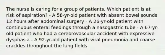 The nurse is caring for a group of patients. Which patient is at risk of aspiration? - A 58-yr-old patient with absent bowel sounds 12 hours after abdominal surgery - A 26-yr-old patient with continuous enteral feedings through a nasogastric tube - A 67-yr-old patient who had a cerebrovascular accident with expressive dysphasia - A 92-yr-old patient with viral pneumonia and coarse crackles throughout the lung fields