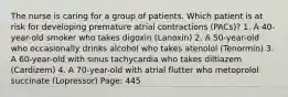 The nurse is caring for a group of patients. Which patient is at risk for developing premature atrial contractions (PACs)? 1. A 40-year-old smoker who takes digoxin (Lanoxin) 2. A 50-year-old who occasionally drinks alcohol who takes atenolol (Tenormin) 3. A 60-year-old with sinus tachycardia who takes diltiazem (Cardizem) 4. A 70-year-old with atrial flutter who metoprolol succinate (Lopressor) Page: 445