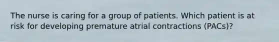 The nurse is caring for a group of patients. Which patient is at risk for developing premature atrial contractions (PACs)?